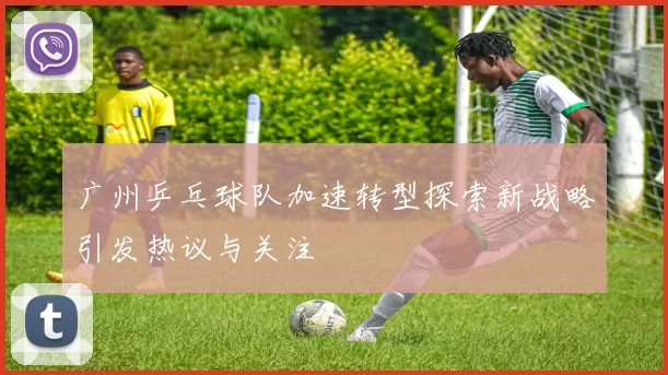 广州乒乓球队加速转型探索新战略引发热议与关注