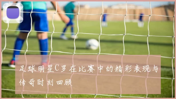 足球明星C罗在比赛中的精彩表现与传奇时刻回顾