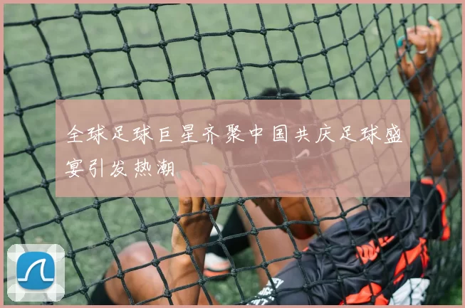 全球足球巨星齐聚中国共庆足球盛宴引发热潮