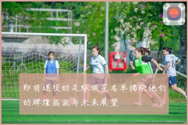 即将退役的足球明星名单揭晓他们的辉煌成就与未来展望