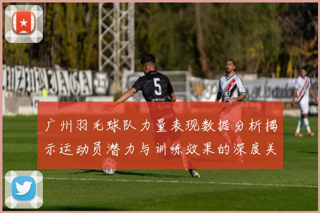 广州羽毛球队力量表现数据分析揭示运动员潜力与训练效果的深度关系