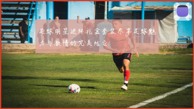 足球明星进环礼盒套装尽享足球魅力与激情的完美结合