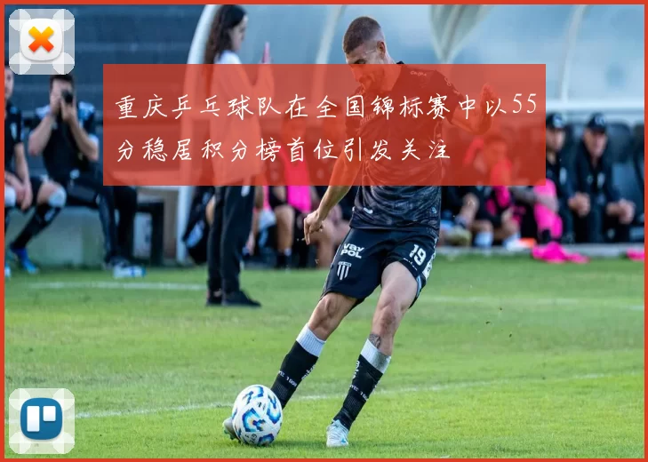 重庆乒乓球队在全国锦标赛中以55分稳居积分榜首位引发关注