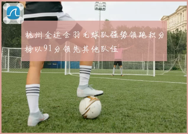 杭州全运会羽毛球队强势领跑积分榜以91分领先其他队伍